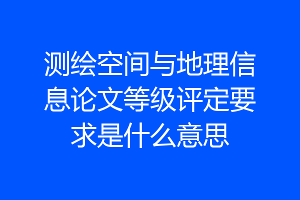 测绘空间与地理信息论文等级评定要求是什么意思