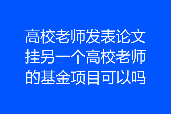 高校老师发表论文挂另一个高校老师的基金项目可以吗