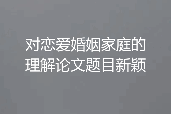 对恋爱婚姻家庭的理解论文题目新颖