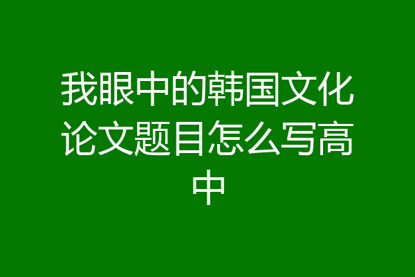 我眼中的韩国文化论文题目怎么写高中