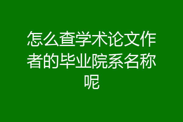 怎么查学术论文作者的毕业院系名称呢