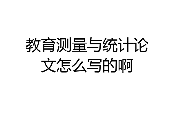 教育测量与统计论文怎么写的啊