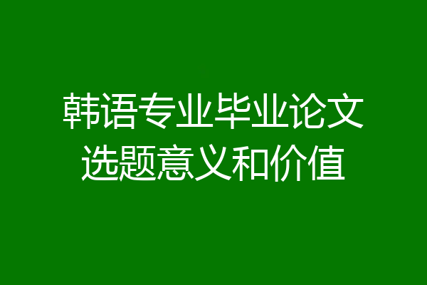 韩语专业毕业论文选题意义和价值