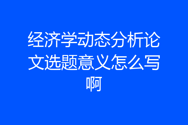 经济学动态分析论文选题意义怎么写啊
