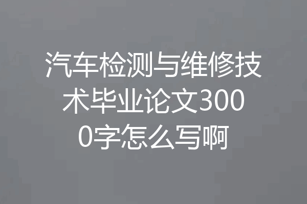 汽车检测与维修技术毕业论文3000字怎么写啊