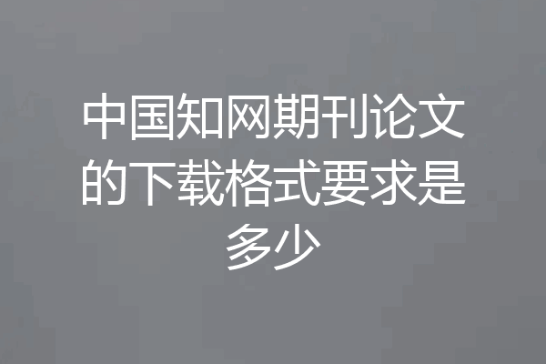 中国知网期刊论文的下载格式要求是多少