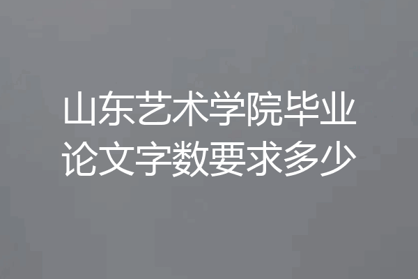 山东艺术学院毕业论文字数要求多少