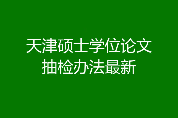 天津硕士学位论文抽检办法最新
