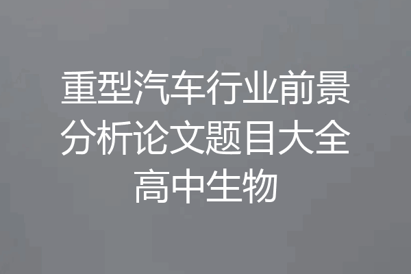 重型汽车行业前景分析论文题目大全高中生物