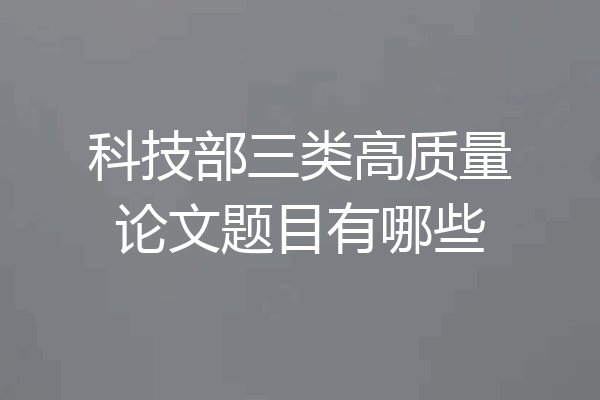 科技部三类高质量论文题目有哪些