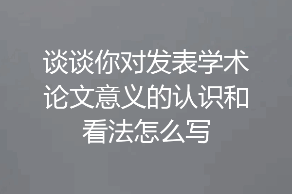 谈谈你对发表学术论文意义的认识和看法怎么写