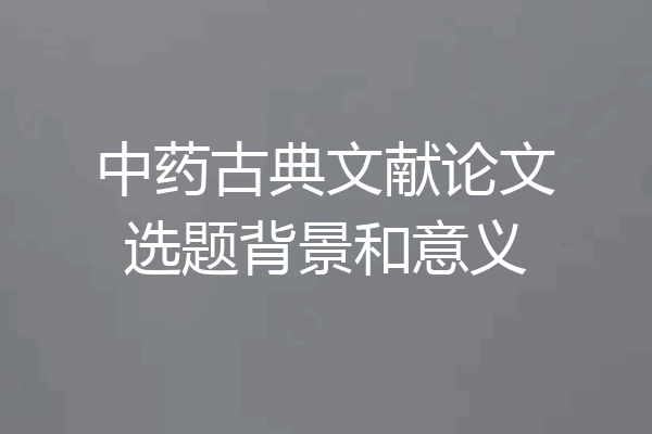 中药古典文献论文选题背景和意义