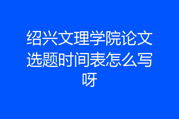 绍兴文理学院论文选题时间表怎么写呀