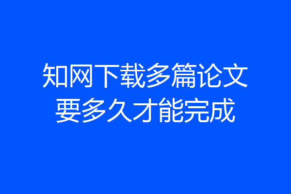 知网下载多篇论文要多久才能完成