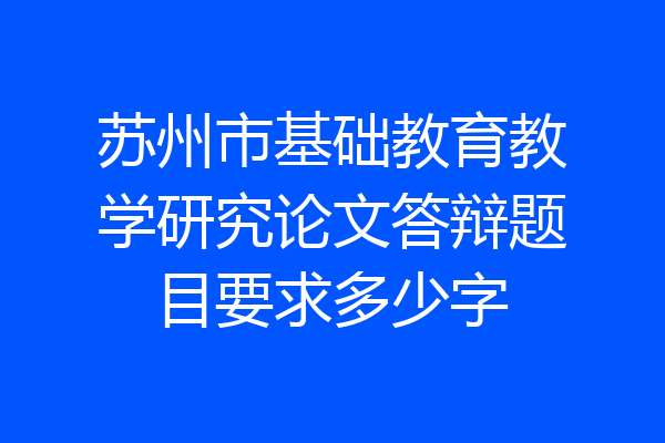 苏州市基础教育教学研究论文答辩题目要求多少字