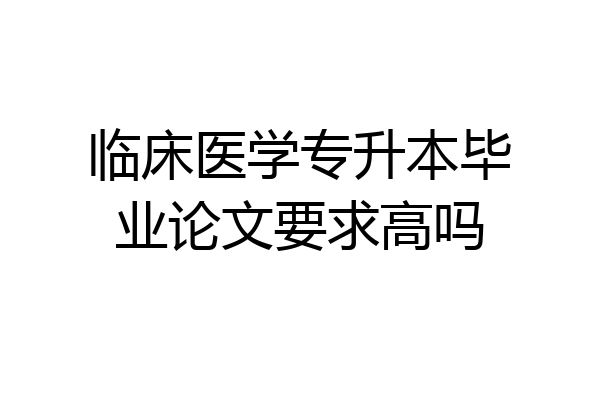 临床医学专升本毕业论文要求高吗