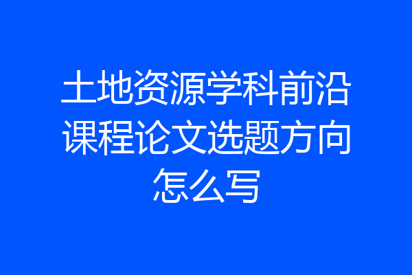 土地资源学科前沿课程论文选题方向怎么写