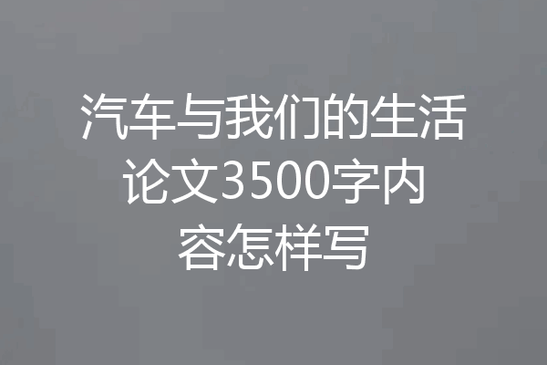 汽车与我们的生活论文3500字内容怎样写