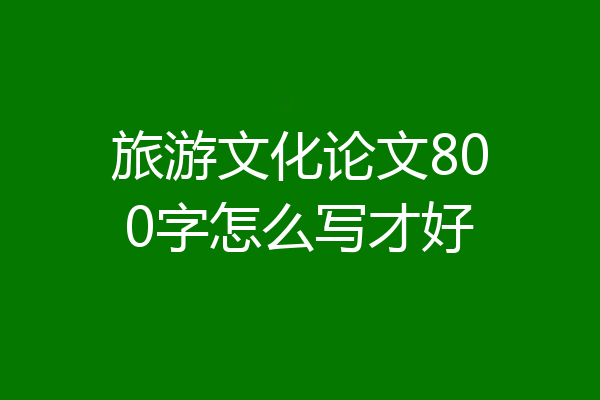 旅游文化论文800字怎么写才好
