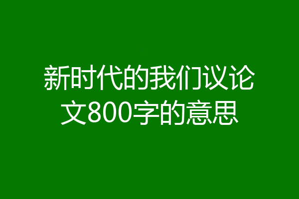 新时代的我们议论文800字的意思