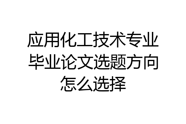 应用化工技术专业毕业论文选题方向怎么选择