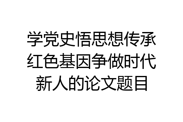 学党史悟思想传承红色基因争做时代新人的论文题目