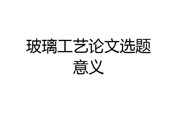 玻璃工艺论文选题意义