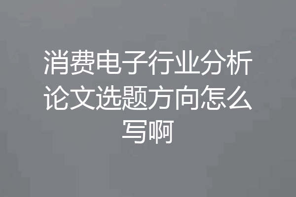 消费电子行业分析论文选题方向怎么写啊