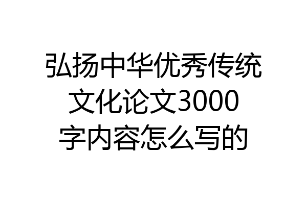 弘扬中华优秀传统文化论文3000字内容怎么写的