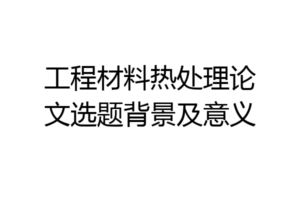 工程材料热处理论文选题背景及意义