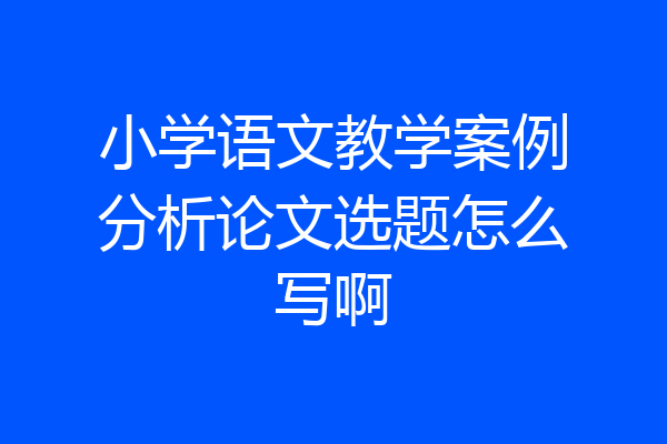 小学语文教学案例分析论文选题怎么写啊