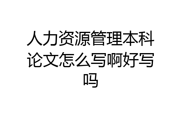 人力资源管理本科论文怎么写啊好写吗