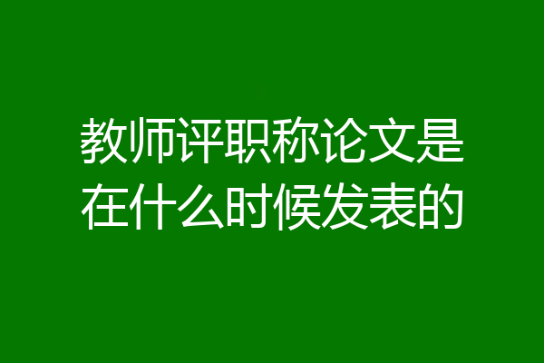 教师评职称论文是在什么时候发表的