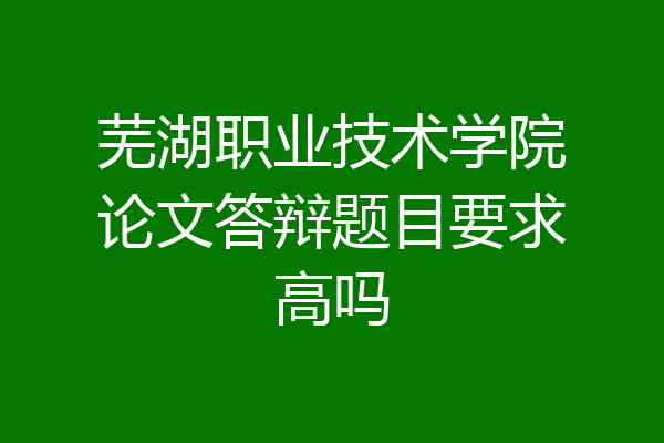 芜湖职业技术学院论文答辩题目要求高吗