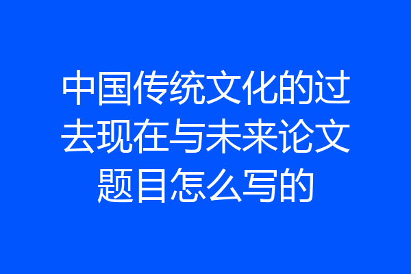 中国传统文化的过去现在与未来论文题目怎么写的