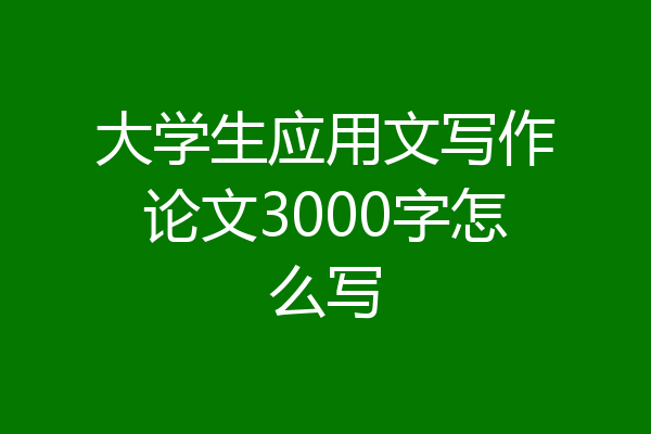 大学生应用文写作论文3000字怎么写