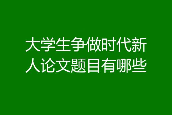大学生争做时代新人论文题目有哪些