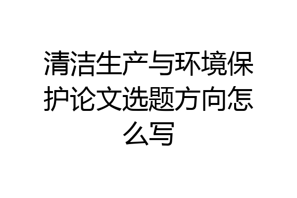 清洁生产与环境保护论文选题方向怎么写
