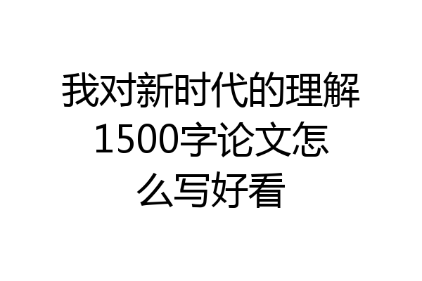我对新时代的理解1500字论文怎么写好看