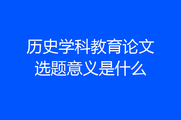 历史学科教育论文选题意义是什么