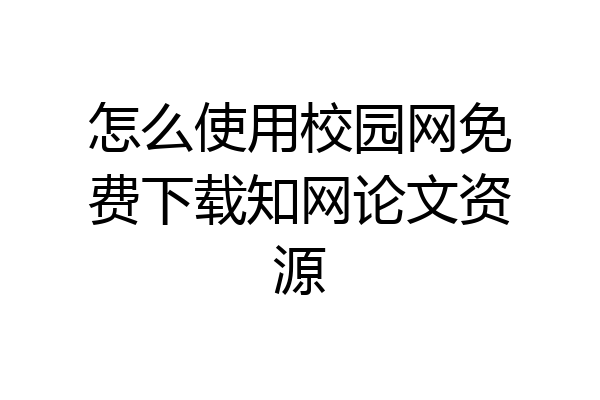怎么使用校园网免费下载知网论文资源