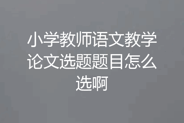 小学教师语文教学论文选题题目怎么选啊