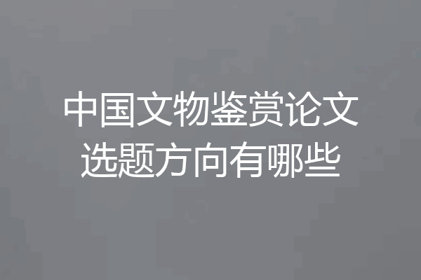 中国文物鉴赏论文选题方向有哪些