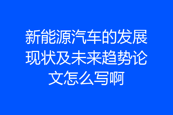 新能源汽车的发展现状及未来趋势论文怎么写啊