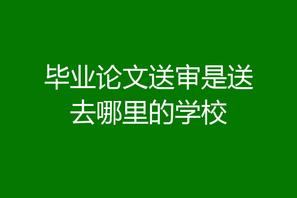毕业论文送审是送去哪里的学校
