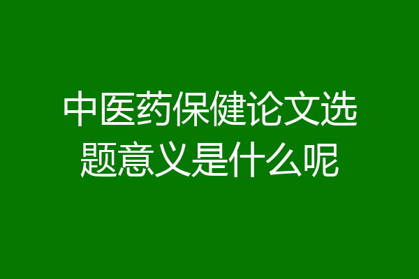 中医药保健论文选题意义是什么呢