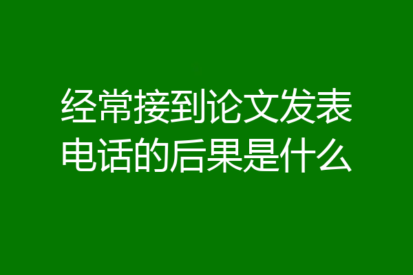 经常接到论文发表电话的后果是什么