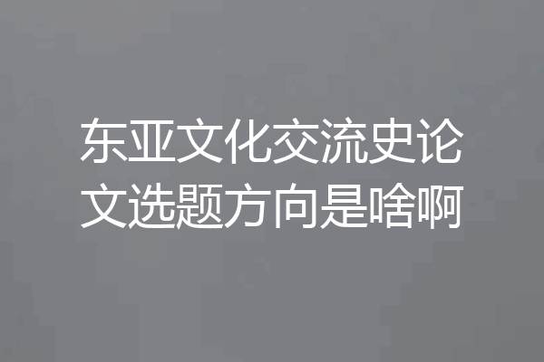 东亚文化交流史论文选题方向是啥啊
