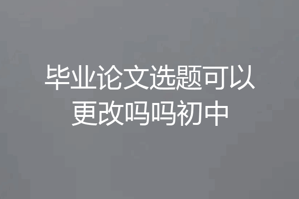 毕业论文选题可以更改吗吗初中