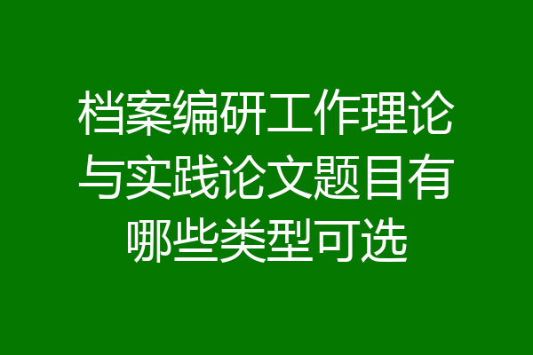 档案编研工作理论与实践论文题目有哪些类型可选